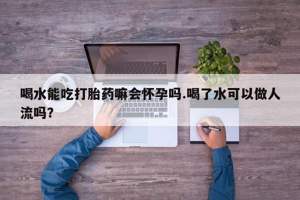 流产药货到付款喝水能吃打胎药嘛会怀孕吗.喝了水可以做人流吗？