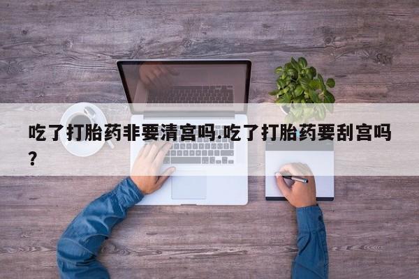 流产药货到付款吃了打胎药非要清宫吗.吃了打胎药要刮宫吗?
