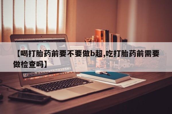 流产药货到付款【喝打胎药前要不要做b超,吃打胎药前需要做检查吗】