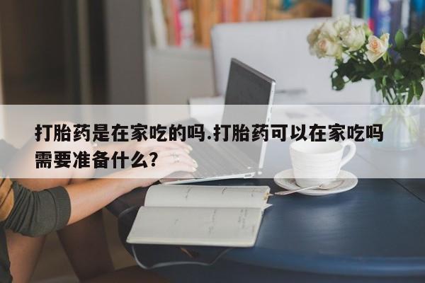 流产药货到付款打胎药是在家吃的吗.打胎药可以在家吃吗 需要准备什么?