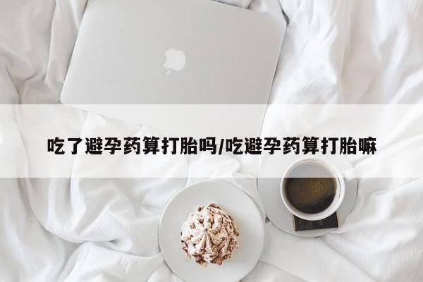 流产药货到付款吃了避孕药算打胎吗/吃避孕药算打胎嘛