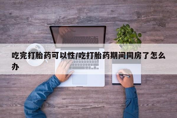 流产药货到付款吃完打胎药可以性/吃打胎药期间同房了怎么办