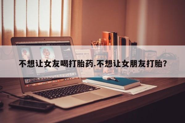 流产药货到付款不想让女友喝打胎药.不想让女朋友打胎?