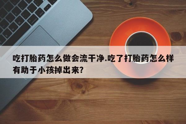 流产药货到付款吃打胎药怎么做会流干净.吃了打胎药怎么样有助于小孩掉出来？