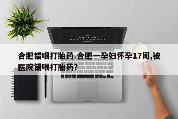 流产药货到付款合肥错喂打胎药.合肥一孕妇怀孕17周,被医院错喂打胎药？