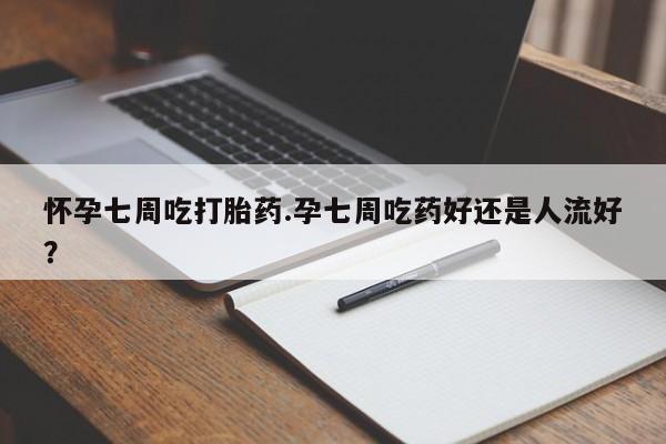 流产药货到付款怀孕七周吃打胎药.孕七周吃药好还是人流好？