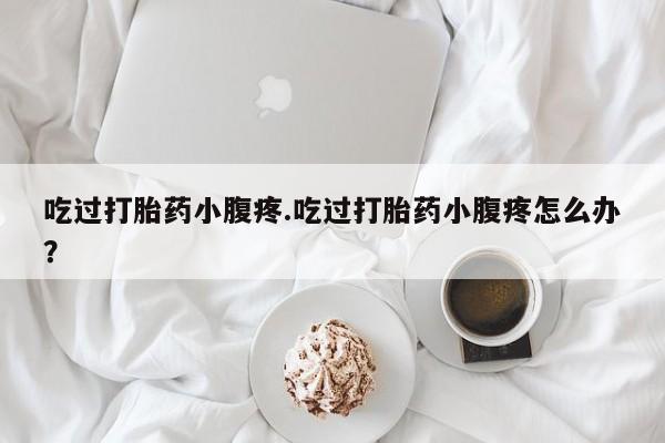流产药货到付款吃过打胎药小腹疼.吃过打胎药小腹疼怎么办？