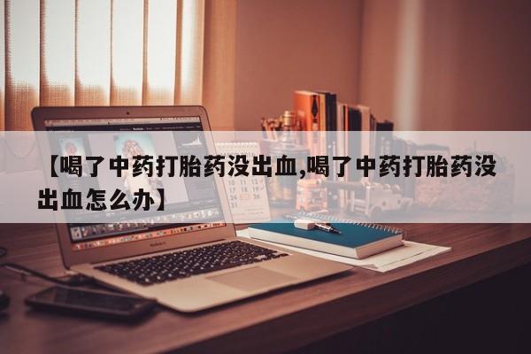 流产药货到付款【喝了中药打胎药没出血,喝了中药打胎药没出血怎么办】