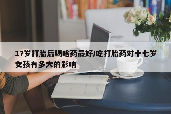 流产药货到付款17岁打胎后喝啥药最好/吃打胎药对十七岁女孩有多大的影响