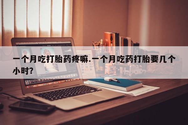 流产药货到付款一个月吃打胎药疼嘛.一个月吃药打胎要几个小时？