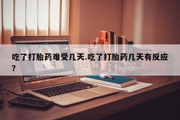 流产药货到付款吃了打胎药难受几天.吃了打胎药几天有反应？
