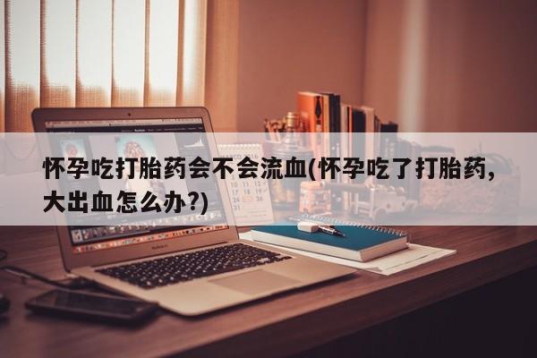 流产药货到付款怀孕吃打胎药会不会流血(怀孕吃了打胎药,大出血怎么办?)