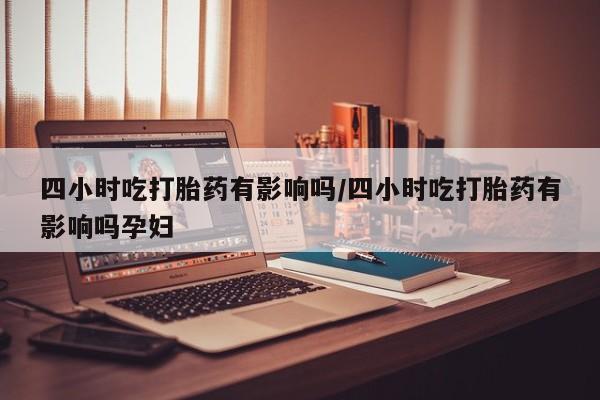 流产药货到付款四小时吃打胎药有影响吗/四小时吃打胎药有影响吗孕妇