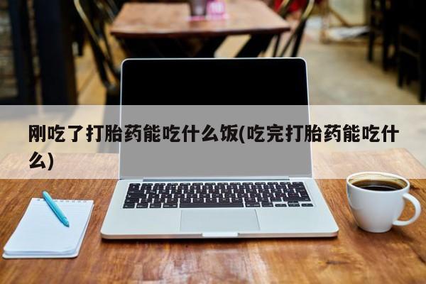 流产药货到付款刚吃了打胎药能吃什么饭(吃完打胎药能吃什么)