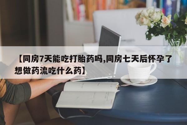 流产药货到付款【同房7天能吃打胎药吗,同房七天后怀孕了想做药流吃什么药】