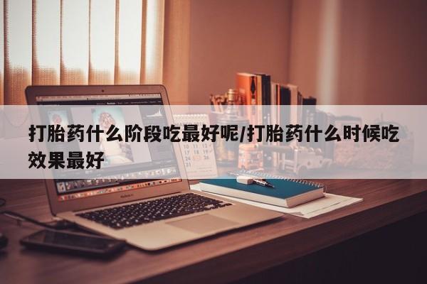 流产药货到付款打胎药什么阶段吃最好呢/打胎药什么时候吃效果最好