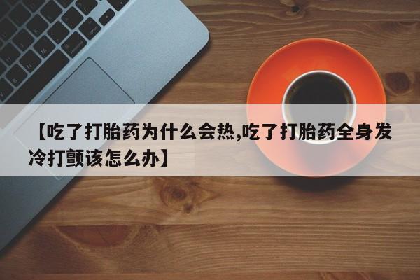 流产药货到付款【吃了打胎药为什么会热,吃了打胎药全身发冷打颤该怎么办】