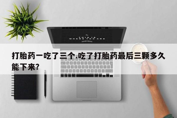流产药货到付款打胎药一吃了三个.吃了打胎药最后三颗多久能下来？