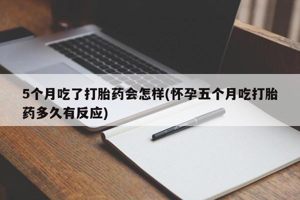 流产药货到付款5个月吃了打胎药会怎样(怀孕五个月吃打胎药多久有反应)