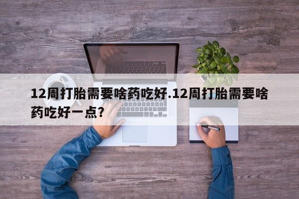 流产药货到付款12周打胎需要啥药吃好.12周打胎需要啥药吃好一点？
