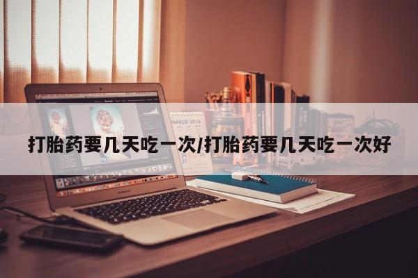流产药货到付款打胎药要几天吃一次/打胎药要几天吃一次好