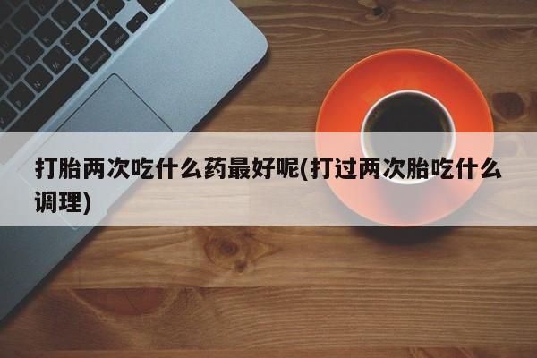 流产药货到付款打胎两次吃什么药最好呢(打过两次胎吃什么调理)