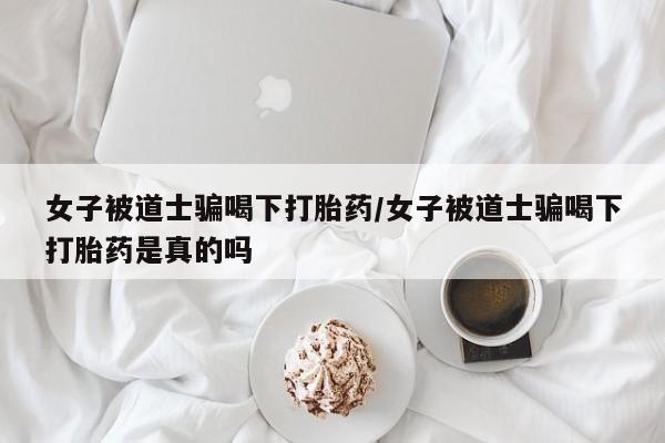 流产药货到付款女子被道士骗喝下打胎药/女子被道士骗喝下打胎药是真的吗