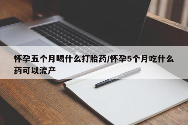 流产药货到付款怀孕五个月喝什么打胎药/怀孕5个月吃什么药可以流产