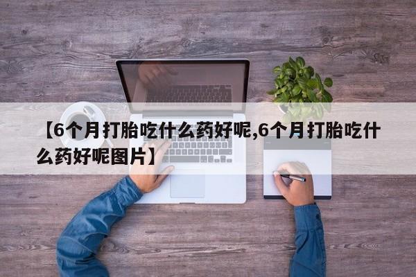 流产药货到付款【6个月打胎吃什么药好呢,6个月打胎吃什么药好呢图片】