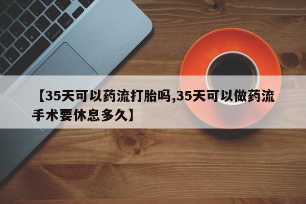 流产药货到付款【35天可以药流打胎吗,35天可以做药流手术要休息多久】