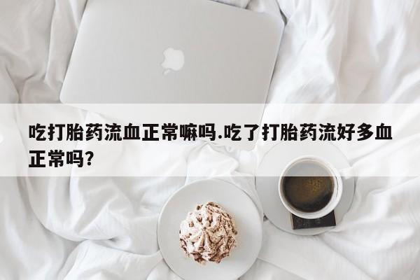 流产药货到付款吃打胎药流血正常嘛吗.吃了打胎药流好多血正常吗？