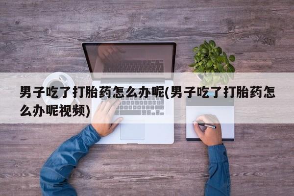 流产药货到付款男子吃了打胎药怎么办呢(男子吃了打胎药怎么办呢视频)