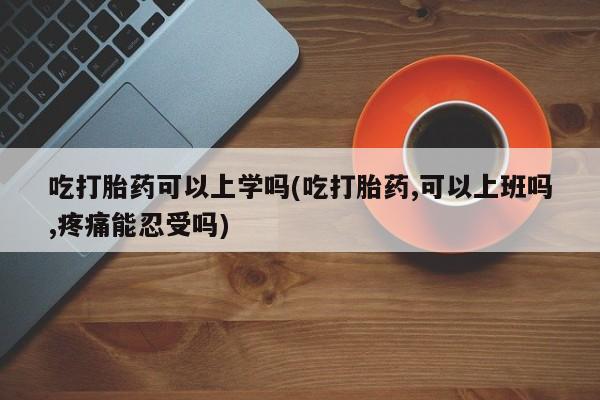 流产药货到付款吃打胎药可以上学吗(吃打胎药,可以上班吗,疼痛能忍受吗)