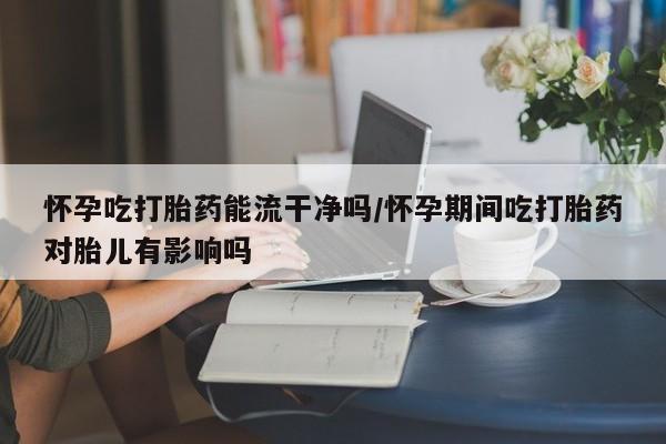 流产药货到付款怀孕吃打胎药能流干净吗/怀孕期间吃打胎药对胎儿有影响吗