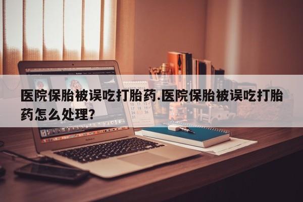 流产药货到付款医院保胎被误吃打胎药.医院保胎被误吃打胎药怎么处理？
