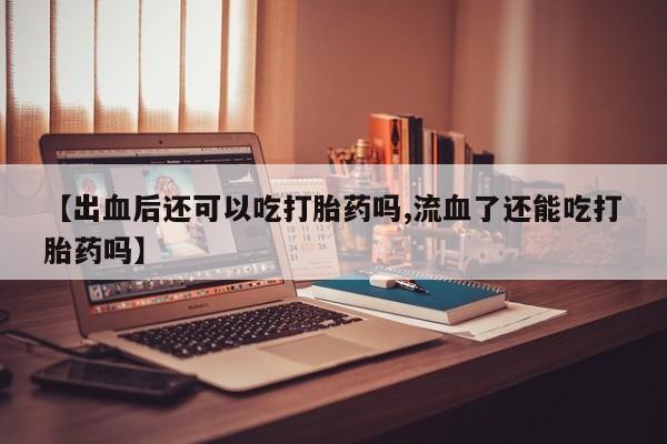 流产药货到付款【出血后还可以吃打胎药吗,流血了还能吃打胎药吗】