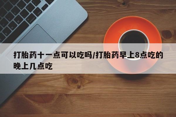 流产药货到付款打胎药十一点可以吃吗/打胎药早上8点吃的晚上几点吃