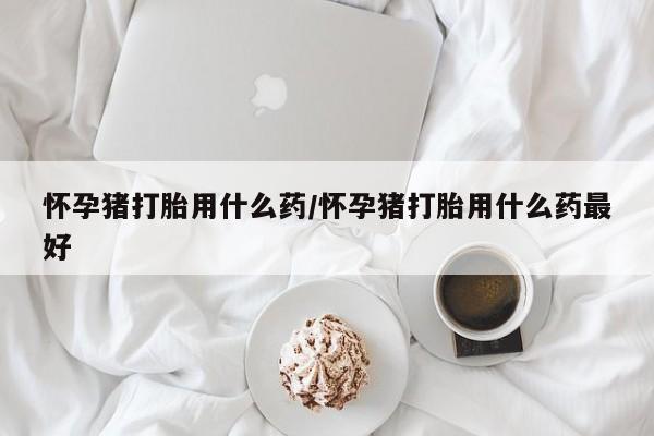 流产药货到付款怀孕猪打胎用什么药/怀孕猪打胎用什么药最好