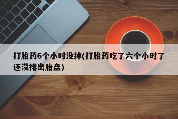 流产药货到付款打胎药6个小时没掉(打胎药吃了六个小时了还没排出胎盘)