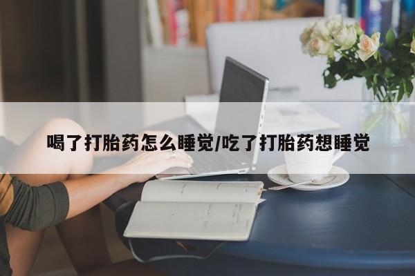 流产药货到付款喝了打胎药怎么睡觉/吃了打胎药想睡觉