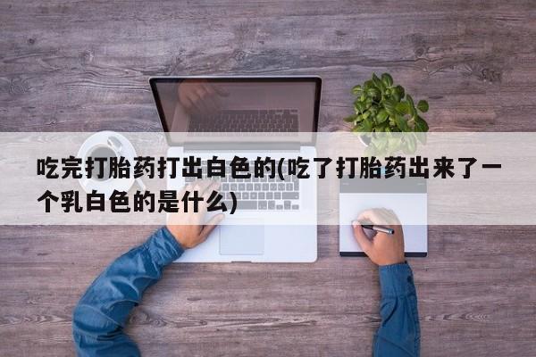 流产药货到付款吃完打胎药打出白色的(吃了打胎药出来了一个乳白色的是什么)