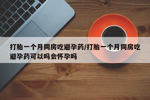 流产药货到付款打胎一个月同房吃避孕药/打胎一个月同房吃避孕药可以吗会怀孕吗