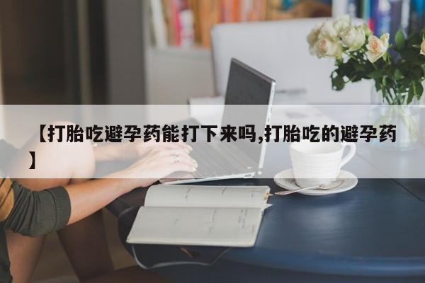 流产药货到付款【打胎吃避孕药能打下来吗,打胎吃的避孕药】