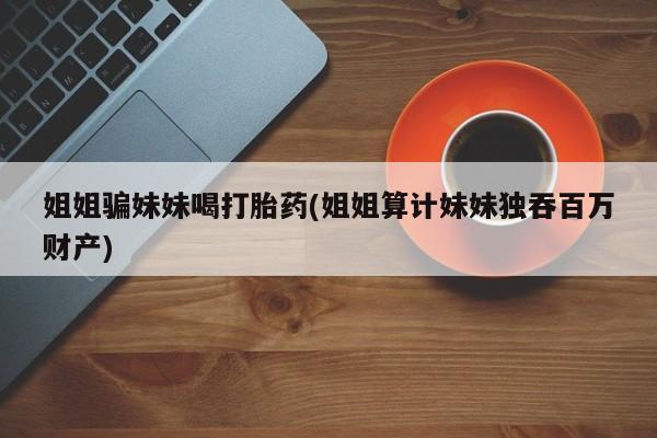流产药货到付款姐姐骗妹妹喝打胎药(姐姐算计妹妹独吞百万财产)