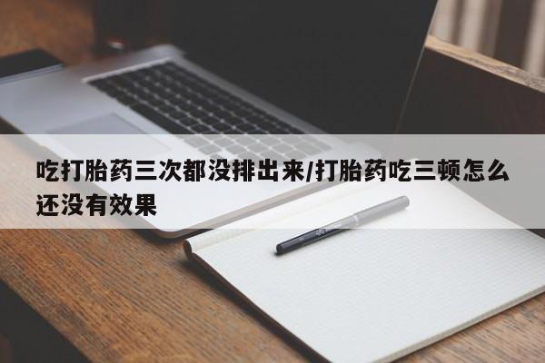 流产药货到付款吃打胎药三次都没排出来/打胎药吃三顿怎么还没有效果
