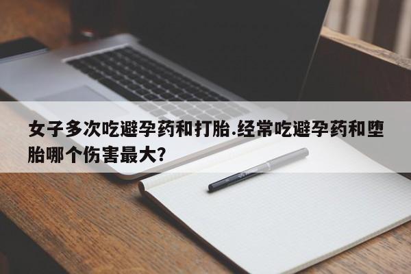 流产药货到付款女子多次吃避孕药和打胎.经常吃避孕药和堕胎哪个伤害最大？