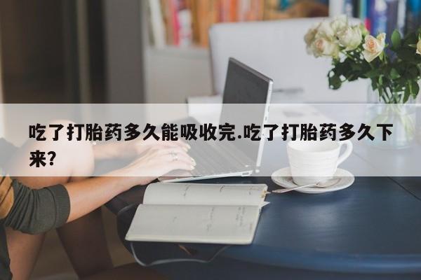 流产药货到付款吃了打胎药多久能吸收完.吃了打胎药多久下来？