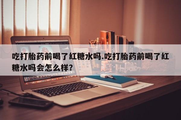 流产药货到付款吃打胎药前喝了红糖水吗.吃打胎药前喝了红糖水吗会怎么样？