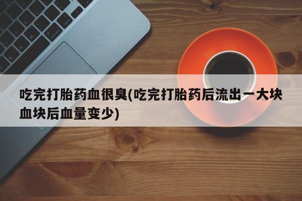 流产药货到付款吃完打胎药血很臭(吃完打胎药后流出一大块血块后血量变少)