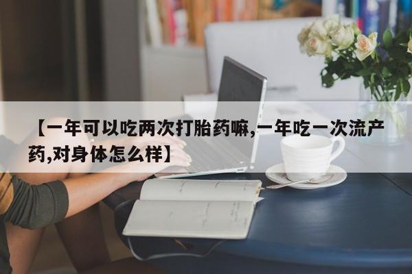 流产药货到付款【一年可以吃两次打胎药嘛,一年吃一次流产药,对身体怎么样】